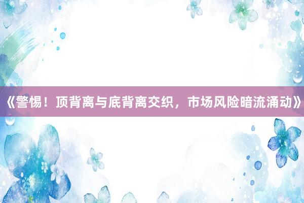 《警惕！顶背离与底背离交织，市场风险暗流涌动》