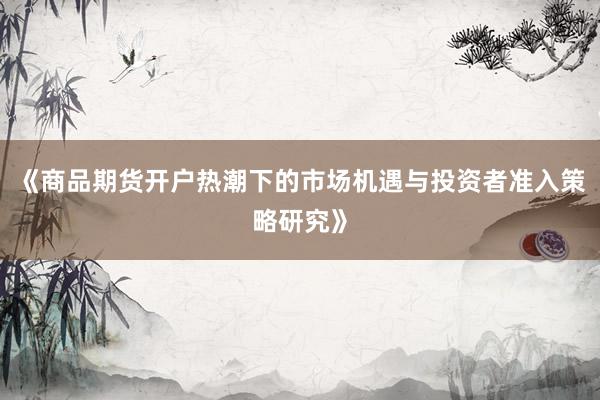 《商品期货开户热潮下的市场机遇与投资者准入策略研究》