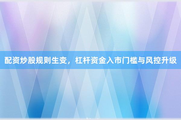 配资炒股规则生变，杠杆资金入市门槛与风控升级