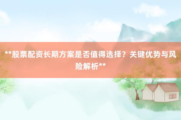 **股票配资长期方案是否值得选择？关键优势与风险解析**