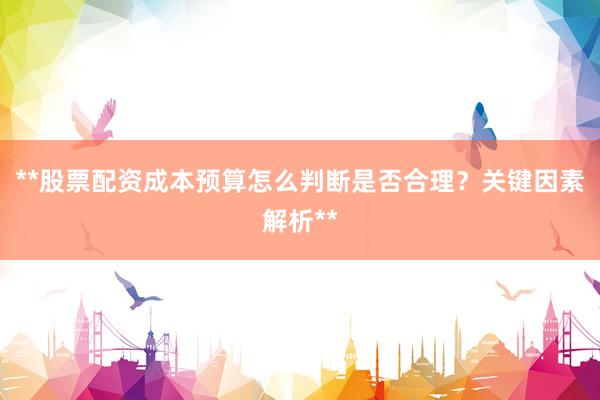 **股票配资成本预算怎么判断是否合理？关键因素解析**