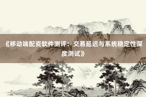 《移动端配资软件测评：交易延迟与系统稳定性深度测试》