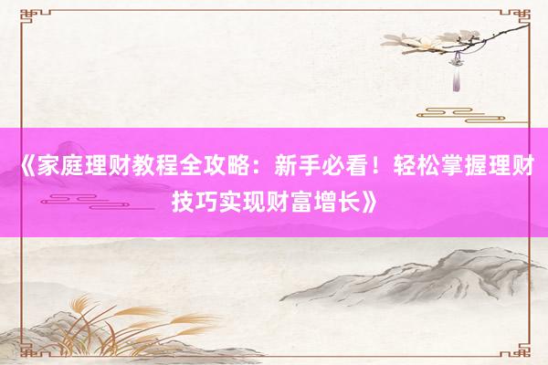 《家庭理财教程全攻略：新手必看！轻松掌握理财技巧实现财富增长》