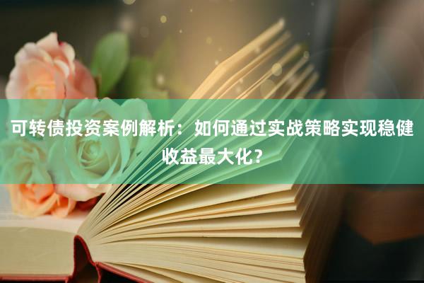 可转债投资案例解析：如何通过实战策略实现稳健收益最大化？