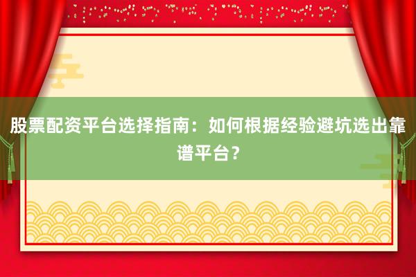 股票配资平台选择指南：如何根据经验避坑选出靠谱平台？
