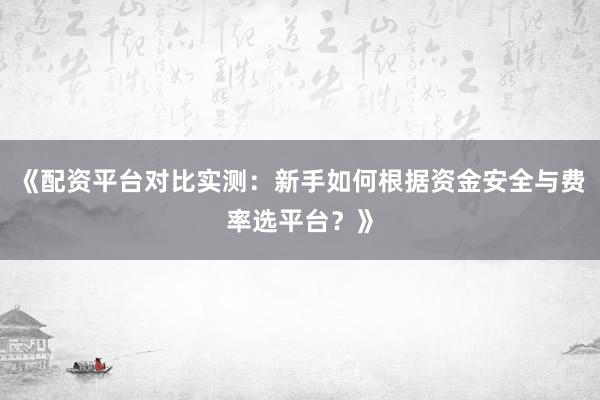 《配资平台对比实测：新手如何根据资金安全与费率选平台？》
