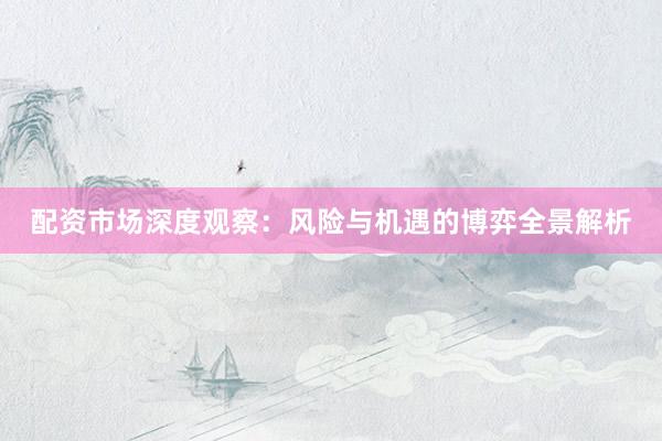 配资市场深度观察：风险与机遇的博弈全景解析