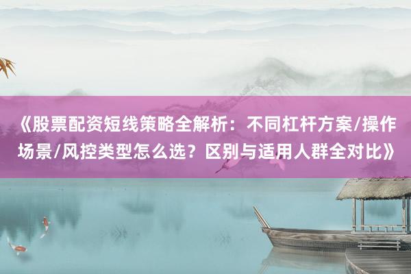 《股票配资短线策略全解析：不同杠杆方案/操作场景/风控类型怎么选？区别与适用人群全对比》