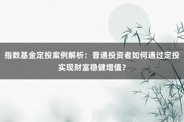 指数基金定投案例解析：普通投资者如何通过定投实现财富稳健增值？