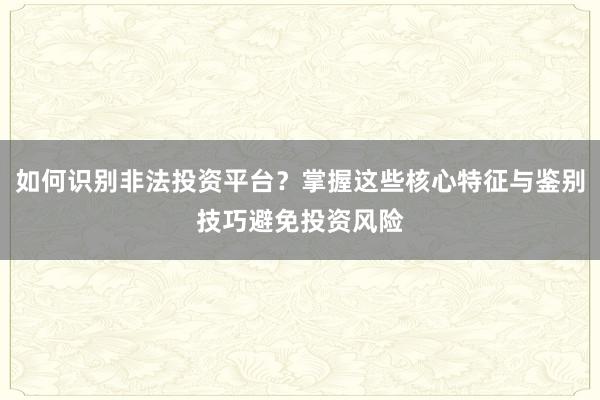 如何识别非法投资平台？掌握这些核心特征与鉴别技巧避免投资风险