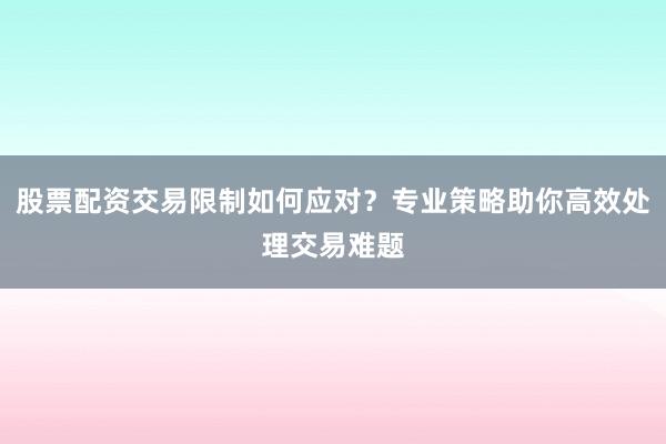 股票配资交易限制如何应对？专业策略助你高效处理交易难题