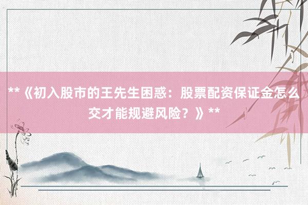 **《初入股市的王先生困惑：股票配资保证金怎么交才能规避风险？》**