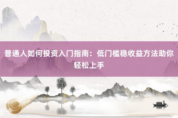 普通人如何投资入门指南：低门槛稳收益方法助你轻松上手