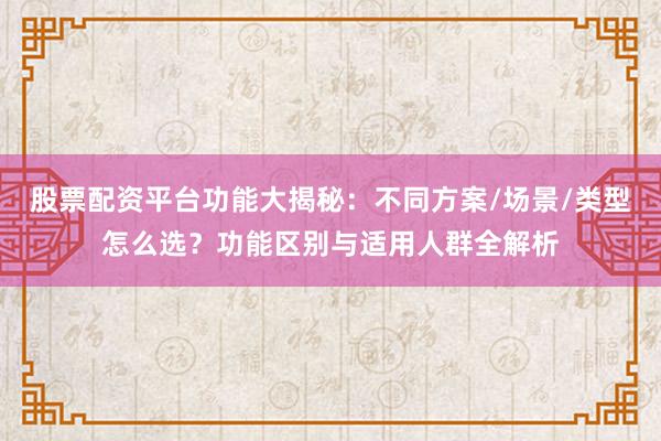 股票配资平台功能大揭秘：不同方案/场景/类型怎么选？功能区别与适用人群全解析