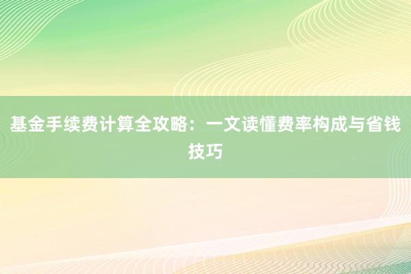 基金手续费计算全攻略：一文读懂费率构成与省钱技巧
