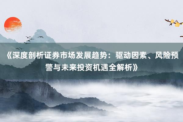 《深度剖析证券市场发展趋势：驱动因素、风险预警与未来投资机遇全解析》