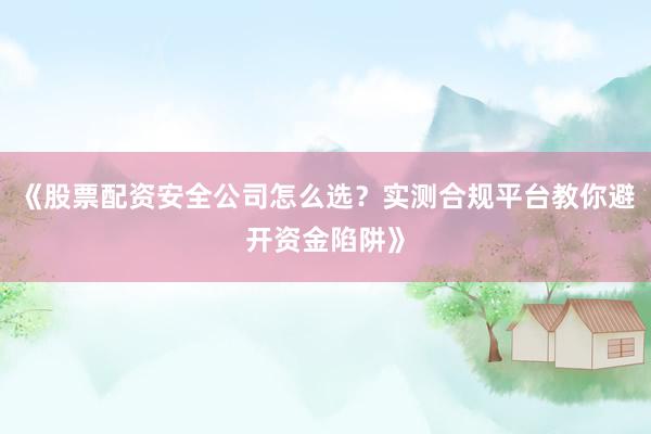 《股票配资安全公司怎么选？实测合规平台教你避开资金陷阱》
