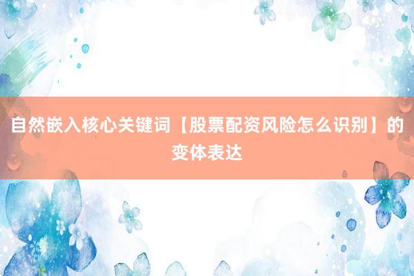 自然嵌入核心关键词【股票配资风险怎么识别】的变体表达