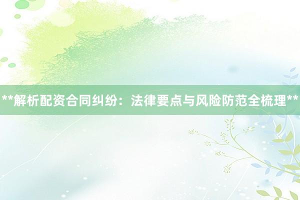 **解析配资合同纠纷：法律要点与风险防范全梳理**