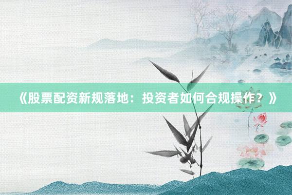 《股票配资新规落地：投资者如何合规操作？》