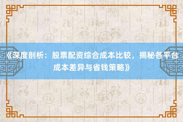 《深度剖析：股票配资综合成本比较，揭秘各平台成本差异与省钱策略》