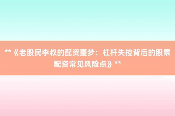 **《老股民李叔的配资噩梦：杠杆失控背后的股票配资常见风险点》**