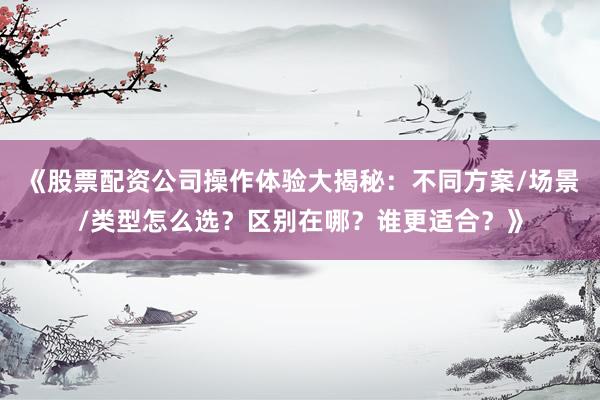 《股票配资公司操作体验大揭秘：不同方案/场景/类型怎么选？区别在哪？谁更适合？》