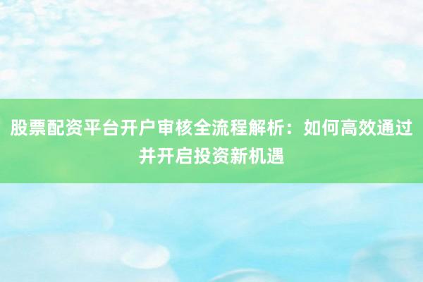 股票配资平台开户审核全流程解析：如何高效通过并开启投资新机遇