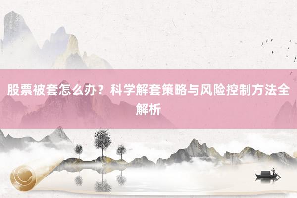 股票被套怎么办？科学解套策略与风险控制方法全解析