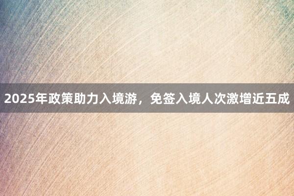 2025年政策助力入境游，免签入境人次激增近五成