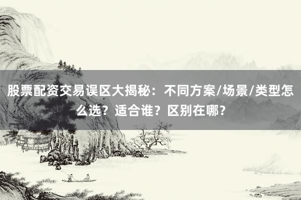 股票配资交易误区大揭秘：不同方案/场景/类型怎么选？适合谁？区别在哪？