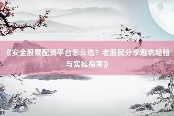 《安全股票配资平台怎么选？老股民分享避坑经验与实操指南》