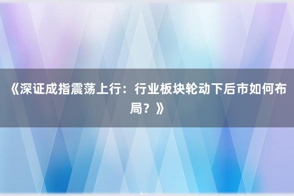 《深证成指震荡上行：行业板块轮动下后市如何布局？》