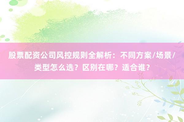 股票配资公司风控规则全解析：不同方案/场景/类型怎么选？区别在哪？适合谁？
