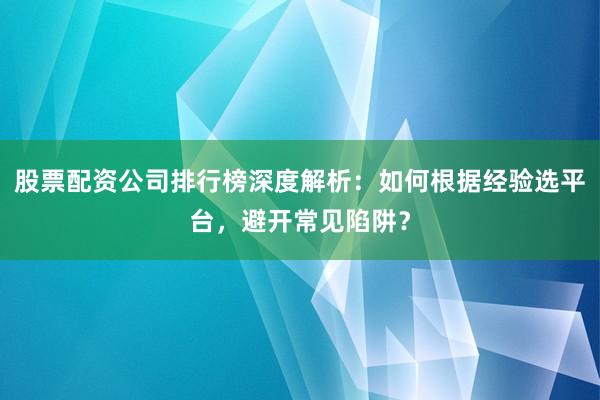 股票配资公司排行榜深度解析：如何根据经验选平台，避开常见陷阱？