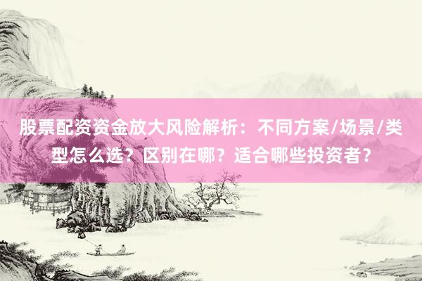 股票配资资金放大风险解析：不同方案/场景/类型怎么选？区别在哪？适合哪些投资者？