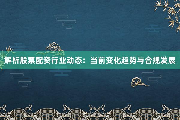 解析股票配资行业动态：当前变化趋势与合规发展