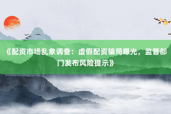 《配资市场乱象调查：虚假配资骗局曝光，监管部门发布风险提示》