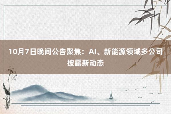 10月7日晚间公告聚焦：AI、新能源领域多公司披露新动态