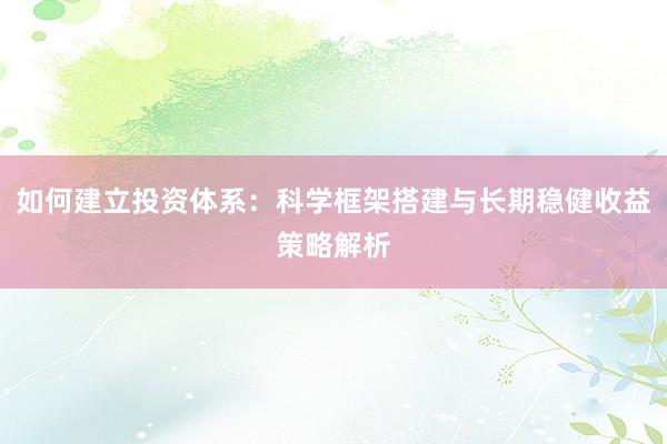 如何建立投资体系：科学框架搭建与长期稳健收益策略解析