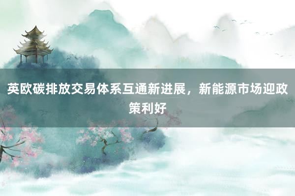 英欧碳排放交易体系互通新进展，新能源市场迎政策利好