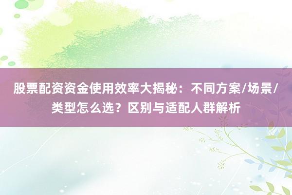 股票配资资金使用效率大揭秘：不同方案/场景/类型怎么选？区别与适配人群解析