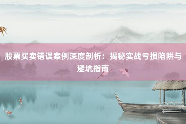 股票买卖错误案例深度剖析：揭秘实战亏损陷阱与避坑指南