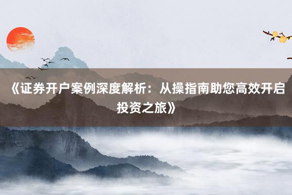 《证券开户案例深度解析：从操指南助您高效开启投资之旅》
