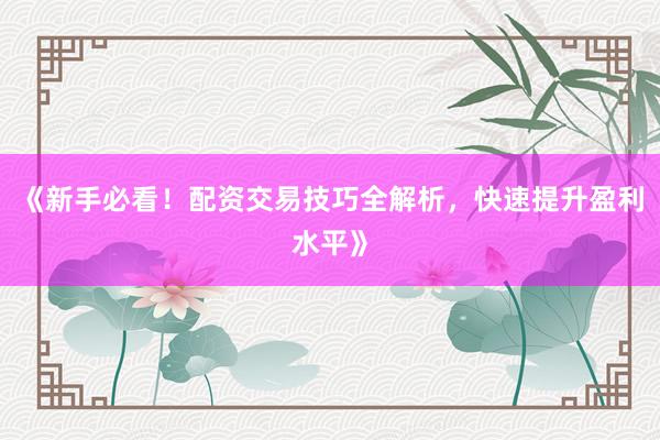 《新手必看！配资交易技巧全解析，快速提升盈利水平》