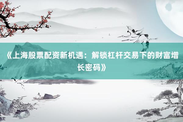 《上海股票配资新机遇：解锁杠杆交易下的财富增长密码》