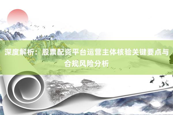 深度解析：股票配资平台运营主体核验关键要点与合规风险分析