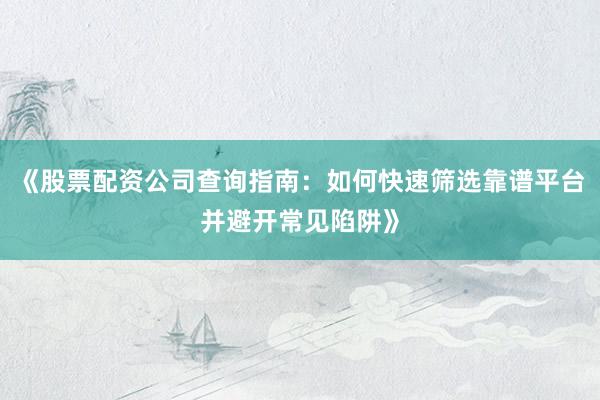 《股票配资公司查询指南：如何快速筛选靠谱平台并避开常见陷阱》