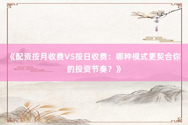 《配资按月收费VS按日收费：哪种模式更契合你的投资节奏？》