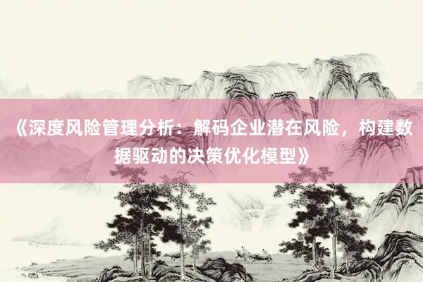 《深度风险管理分析：解码企业潜在风险，构建数据驱动的决策优化模型》